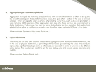 a.   Aggregation-type e-commerce platforms

     Aggregators manages the marketing of digital music, with one or different kinds of offers to the public.
     But available catalogs on these platforms are so broad, that quite often – just as in the case of physical
     catalogs – there are specific actors in charge of promoting some titles, such as the web promotion or
     web marketing (B2B) agencies. Most aggregators can also offer these services as a complement to
     digital distribution. Furthermore, you can find some technological services suppliers that realize tools
     adapted to this online or mobile communication and therefore play a particular B2B role in this chain.

     A few examples: Zimbalam, Ditto music, Tunecore….


b.   Digital distributors

     The distributor can also offer services on top of the aggregation work. Its financial remuneration is, like
     in the case of physical distribution, a percentage of the income generated by the sales. The distributor
     represents a significant catalog in terms of references and especially in terms of turnover on the different
     online stores. This position can weight to get the best factory price and ensure a good promotion and
     visibility.

     A few examples: Believe Digital, Idol…
 