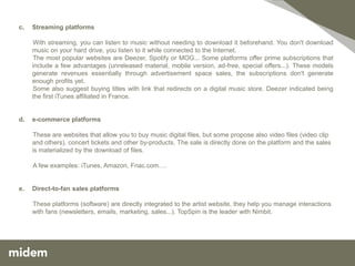 c.   Streaming platforms

     With streaming, you can listen to music without needing to download it beforehand. You don't download
     music on your hard drive, you listen to it while connected to the Internet.
     The most popular websites are Deezer, Spotify or MOG... Some platforms offer prime subscriptions that
     include a few advantages (unreleased material, mobile version, ad-free, special offers...). These models
     generate revenues essentially through advertisement space sales, the subscriptions don't generate
     enough profits yet.
     Some also suggest buying titles with link that redirects on a digital music store. Deezer indicated being
     the first iTunes affiliated in France.


d.   e-commerce platforms

     These are websites that allow you to buy music digital files, but some propose also video files (video clip
     and others), concert tickets and other by-products. The sale is directly done on the platform and the sales
     is materialized by the download of files.

     A few examples: iTunes, Amazon, Fnac.com….


e.   Direct-to-fan sales platforms

     These platforms (software) are directly integrated to the artist website, they help you manage interactions
     with fans (newsletters, emails, marketing, sales...). TopSpin is the leader with Nimbit.
 