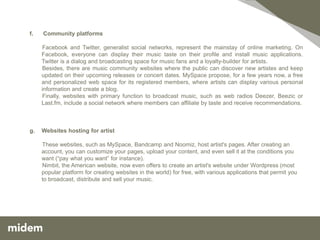 f.   Community platforms

     Facebook and Twitter, generalist social networks, represent the mainstay of online marketing. On
     Facebook, everyone can display their music taste on their profile and install music applications.
     Twitter is a dialog and broadcasting space for music fans and a loyalty-builder for artists.
     Besides, there are music community websites where the public can discover new artistes and keep
     updated on their upcoming releases or concert dates. MySpace propose, for a few years now, a free
     and personalized web space for its registered members, where artists can display various personal
     information and create a blog.
     Finally, websites with primary function to broadcast music, such as web radios Deezer, Beezic or
     Last.fm, include a social network where members can affiliate by taste and receive recommendations.



g.   Websites hosting for artist

     These websites, such as MySpace, Bandcamp and Noomiz, host artist's pages. After creating an
     account, you can customize your pages, upload your content, and even sell it at the conditions you
     want (“pay what you want” for instance).
     Nimbit, the American website, now even offers to create an artist's website under Wordpress (most
     popular platform for creating websites in the world) for free, with various applications that permit you
     to broadcast, distribute and sell your music.
 