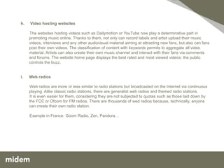 h.   Video hosting websites

     The websites hosting videos such as Dailymotion or YouTube now play a determinative part in
     promoting music online. Thanks to them, not only can record labels and artist upload their music
     videos, interviews and any other audiovisual material aiming at attracting new fans, but also can fans
     post their own videos. The classification of content with keywords permits to aggregate all video
     material. Artists can also create their own music channel and interact with their fans via comments
     and forums. The website home page displays the best rated and most viewed videos: the public
     controls the buzz.


i.   Web radios

     Web radios are more or less similar to radio stations but broadcasted on the Internet via continuous
     playing. Alike classic radio stations, there are generalist web radios and themed radio stations.
     It is even easier for them, considering they are not subjected to quotas such as those laid down by
     the FCC or Ofcom for FM radios. There are thousands of wed radios because, technically, anyone
     can create their own radio station.

     Example in France: Goom Radio, Zen, Pandora…
 