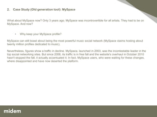 2.   Case Study (Old generation tool): MySpace


What about MySpace now? Only 3 years ago, MySpace was incontrovertible for all artists. They had to be on
MySpace. And now?


      •   Why keep your MySpace profile?

MySpace can still boast about being the most powerful music social network (MySpace claims hosting about
twenty million profiles dedicated to music).

Nevertheless, figures show a traffic in decline. MySpace, launched in 2003, was the incontestable leader in the
top social networking sites. But since 2008, its traffic is in free fall and the website's overhaul in October 2010
hasn't stopped the fall, it actually accentuated it. In fact, MySpace users, who were waiting for these changes,
where disappointed and have now deserted the platform.
 