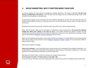 1.      MUSIC MARKETING: WHY IT MATTERS MORE THAN EVER

For almost a decade, the music industry is undergoing a complete (r)evolution. The change is substantial. We don’t only
witness a transformation in the format, as from the tape to the CD support, but also a fundamental change, similar to the
transition from the partition to recorded music.

Facing all theses changes at once has become the most significant challenge for an artist. The times when the artist was
discovered by the A&R at the back of a smoky pub are over. So are the times where the artist relied on his label to get his
name across.

Nowadays, the recorded music business represents under a third of the music industry’s global business.

Music, with its business model and its consumption, is undergoing a radical transformation. The Internet has definitely
changed the whole music industry in less than ten years. It has deeply disturbed the balance of power and the
concentration of authority switched from the hands of a happy few to those of an army. Distribution has become a simple
aspect, now available via Zimbalam, Tunecore, Ditto Music and many more.

Radio, the only marketing channel able to launch artists over the last sixty years, is no longer effective and has literarily been
taken over by millions of new references such as MySpace, Bandcamp, Pitchfork, Twitter and an astronomical number of
blogs and online medias.

New business models are emerging.

Direct-to-fan marketing – a set of marketing actions mainly focusing on the monetization of the artist/fan relationship – is in
full development. This business model doesn’t solely depend on radio air-play or TV broadcast of video clips. It now mainly
depends on the relationship kept up between the artists and their fans.

Mike Masnick (Techdirt’s editor in chief) has translated this through a theory formula:
Connecting with Fans (CwF) + Providing a Reason to Buy (RtB) = $$$.
To sum up, find your (true) fans, secure their loyalty, give them a reason to buy, and on this condition will you make profits.



                                                                                                                               3
 