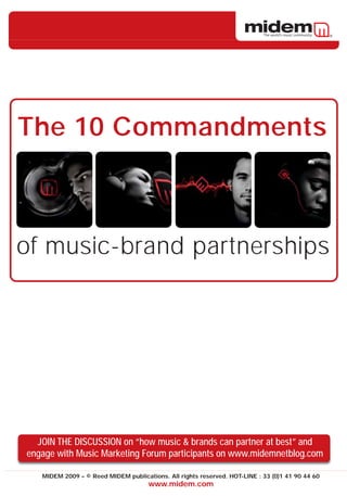 The 10 Commandments



of music-brand partnerships




  JOIN THE DISCUSSION on “how music & brands can partner at best” and
engage with Music Marketing Forum participants on www.midemnetblog.com

   MIDEM 2009 – © Reed MIDEM publications. All rights reserved. HOT-LINE : 33 (0)1 41 90 44 60
                                     www.midem.com
 
