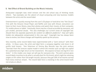 6. Net Effect of Brand Building on the Music Industry

Antiquated copyright laws need revision and the old school way of thinking needs
reform. Two examples are the advent of cloud computing and new business models
between the artist and the record label.

Entertainment is quickly moving from the user’s CD player or hard drive into “the Cloud.”
First with the Amazon Cloud Player and Netflix and now with iCloud, consumers can
listen to their music library, view their photos and watch their movies at their computer,
TV, mobile phone or tablet. Eventually, there may be a Cloud accessible by everyone, not
just smaller, personal clouds. This also challenges our current views of copyright law.
Should there be separate payments for content on different platforms? How will rights
holders be adequately compensated in this new age? Copyright law has always been
slow to evolve, but these changes will hopefully speed up the process.

Very recently, some record labels have experimented with a “joint venture” with their
artists. In these cases, the artist and label form a company together and share in all
profits (and losses). Tom Silverman of Tommy Boy Records says the joint venture
“borrows from the venture capital model in which the investor puts up high risk capital
for a potential very high return on her investment. She expects to have one big hit in ten
shots.” In this model, one major act will pay for everyone else. The joint venture gives
record labels incentive to do what is actually best for the brand, which might be releasing
singles or EPs rather than full-length records, because they get 50% of all monies earned
from every revenue stream. The record label here is investing in the artist brand itself,
not simply an album.
 