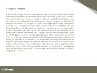 7. Litigation Hotspots

Advents in technology also lead to an advent in litigation. In some territories and states
within the United States, it is crime to impersonate a celebrity on Facebook, Twitter or
other social media sites. There has also been a boom in so-called “twibel” suits, or libel
suits brought on by allegedly defamatory tweets. Almost everyone has heard of the
infamous defamation suit brought by Dawn Simorangkir against Hole front-woman
Courtney Love. Though eventually settled out of court for over $400,000, the case
demonstrated just how dangerous tweets can be. Expanding artist teams can lead to
breach of fiduciary duties and the duty of loyalty that various representatives of the
artist’s executive team have to the artist. Lawyers have an ethical duty to their clients,
but what happens when one manager, agent or record label is feeding that lawyer most
of his or her clients? Who is the duty to then? Managers are the least-regulated (and
usually not regulated at all) member of the artist’s team, but they are also generally the
one who is most involved and closest to the artist. Finally, jurisdictional issues can be a
problem. The world is an ever-smaller place and many disputes are fought over state
and country lines. A victory in one jurisdiction does not mean that it can always be
enforced against the losing party. Pick your legal battles wisely, and the location you
bring suit just as wisely.
 