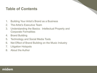 Table of Contents


1.   Building Your Artist’s Brand as a Business
2.   The Artist’s Executive Team
3.   Understanding the Basics: Intellectual Property and
     Corporate Formalities
4.   Brand Building
5.   Technology and Social Media Tools
6.   Net Effect of Brand Building on the Music Industry
7.   Litigation Hotspots
8.   About the Author
 
