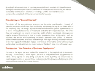 Accordingly, a harmonization of complex responsibilities is required of today’s business
managers in their complex roles of chief financial officer, financial controller, tax advisor
and auditor for the artist’s enterprise.” Finding a CFO for your brand who can
competently navigate all of these areas is critical for success.


The Attorney as “General Counsel”

The duties of the entertainment attorney are becoming ever-broader. Instead of
spending the majority of their days negotiating and re-negotiating record deals (which
still happens), they are doing a myriad of other entertainment-specific agreements such
as those relating to television, endorsement, and other brand-specific deals. All while
they are keeping an eye on and overseeing a stable of other specialized attorneys who
may be engaged from time to time to render services on other artist matters such as
litigation, real estate, estate planning, corporate, trademark and others. In addition,
entertainment attorneys must also wade through new legal territory in connection with
all the new types of distribution models and revenue streams that come with new legal
and practical considerations in the music business that didn’t exist even a few years ago.

The Agent as “Vice President of Business Development”

The role of the agent has also evolved far beyond his or her original role in the music
industry. Traditionally, a music agent’s job was to find performance engagements for
artists. Now, agents not only bring tours to the table, but they are fundamental in
creating opportunities in sponsorships, endorsements, film, television, fashion and other
non-traditional music artist income streams.
 