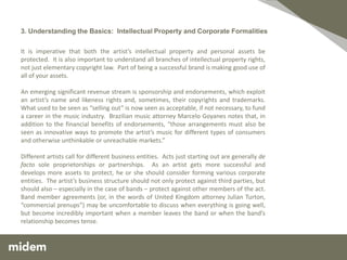 3. Understanding the Basics: Intellectual Property and Corporate Formalities

It is imperative that both the artist’s intellectual property and personal assets be
protected. It is also important to understand all branches of intellectual property rights,
not just elementary copyright law. Part of being a successful brand is making good use of
all of your assets.

An emerging significant revenue stream is sponsorship and endorsements, which exploit
an artist’s name and likeness rights and, sometimes, their copyrights and trademarks.
What used to be seen as “selling out” is now seen as acceptable, if not necessary, to fund
a career in the music industry. Brazilian music attorney Marcelo Goyanes notes that, in
addition to the financial benefits of endorsements, “those arrangements must also be
seen as innovative ways to promote the artist’s music for different types of consumers
and otherwise unthinkable or unreachable markets.”

Different artists call for different business entities. Acts just starting out are generally de
facto sole proprietorships or partnerships. As an artist gets more successful and
develops more assets to protect, he or she should consider forming various corporate
entities. The artist’s business structure should not only protect against third parties, but
should also – especially in the case of bands – protect against other members of the act.
Band member agreements (or, in the words of United Kingdom attorney Julian Turton,
“commercial prenups”) may be uncomfortable to discuss when everything is going well,
but become incredibly important when a member leaves the band or when the band’s
relationship becomes tense.
 