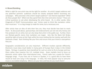 4. Brand Building
What is right for one artist may not be right for another. An artist’s target audience and
any potential partners’ audiences should be closely analyzed before launching any
campaigns. Who precisely is this artist’s target audience? Can that be expanded? What
do these people like? Where do they spend their free time and extra money? These are
critical questions to ask when developing the artist brand. Or, in other words, Giles
Fitzgerald of FRUKT Communications says “artists need to think like marketers rather
than musicians.” It is a big change to make for some, but a necessary one.

After artists have an idea of who their fans are, they must decide how best to reach
them. As discussed above, sponsorships and endorsements can net not only money and
free products for an artist, but can also keep that artist in the public eye. Further, there
are lifestyle-specific stores that marketers can target. Acts like the Black Veil Brides
would be right at home at Hot Topic while the more mellow Zee Avi meshes well with the
Starbucks crowd. Start thinking like your fans and ensure that your brand is everywhere
they are.

Geographic considerations are also important. Different markets operate differently.
Electronic music does much better in many parts of Europe than it does in the United
States. Perhaps it would be more beneficial for such an artist to fly to Europe and tour
there rather than traverse the U.S. multiple times. Asian markets tend to focus on
domestic artists rather than international ones. French radio has a quota for French-
language songs. If your fans are in France or Quebec, it is a good idea to have them
record at least one song in the language. In India, the most popular way to consume
music is via mobile telephony. Where are your fans and how do you reach them?
 