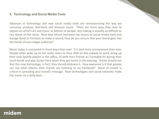 5. Technology and Social Media Tools

Advances in technology and new social media tools are revolutionizing the way we
consume, produce, distribute and discover music. There are more ways than ever to
expose an artist’s art and music to billions of people, but making it equally as difficult to
rise above all the noise. Now that almost everyone has access to social media tools and
Garage Band or ProTools to make a record, how do you ensure that your brand gets into
the hands of your target audience?

Music today is consumed in more ways than ever. It is also more omnipresent than ever.
People often wake up to the radio, listen to their iPod on the subway to work, bring up
their new Spotify playlist in the office, DJ with their friends on Turntable.fm during their
lunch break and play Guitar Hero when they get home in the evening. Artists should not
fear this new technology; in fact, they should embrace it. How awesome is it that people
can see what albums their friends are listening to via Facebook? Word of mouth is
critical in spreading your brand’s message. New technologies and social networks make
this easier on a daily basis.
 