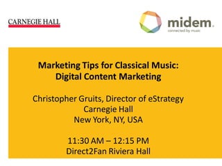 Marketing Tips for Classical Music:
    Digital Content Marketing

Christopher Gruits, Director of eStrategy
             Carnegie Hall
          New York, NY, USA

         11:30 AM – 12:15 PM
         Direct2Fan Riviera Hall
 