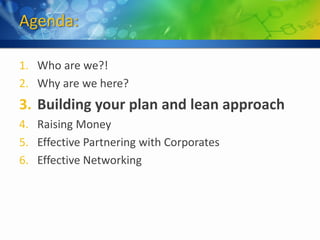 Agenda:

1. Who are we?!
2. Why are we here?
3. Building your plan and lean approach
4. Raising Money
5. Effective Partnering with Corporates
6. Effective Networking
 