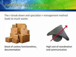 Inefficient way of working

The « break-down and specialize » management method
leads to much waste:




Stock of useless functionalities,   High cost of coordination
documentation                       and communication
 