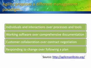 Agility proposes a different management
paradigm…


 Individuals and interactions over processes and tools

 Working software over comprehensive documentation

 Customer collaboration over contract negotiation

 Responding to change over following a plan

                          Source: http://agilemanifesto.org/
 