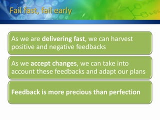Fail fast, fail early


As we are delivering fast, we can harvest
positive and negative feedbacks

As we accept changes, we can take into
account these feedbacks and adapt our plans

Feedback is more precious than perfection
 