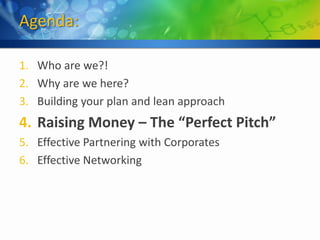 Agenda:

1. Who are we?!
2. Why are we here?
3. Building your plan and lean approach
4. Raising Money – The “Perfect Pitch”
5. Effective Partnering with Corporates
6. Effective Networking
 