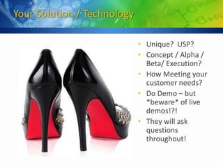 Your Solution / Technology

                             • Unique? USP?
                             • Concept / Alpha /
                               Beta/ Execution?
                             • How Meeting your
                               customer needs?
                             • Do Demo – but
                               *beware* of live
                               demos!?!
                             • They will ask
                               questions
                               throughout!
 