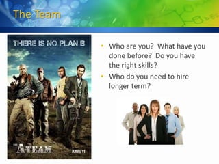The Team

           • Who are you? What have you
             done before? Do you have
             the right skills?
           • Who do you need to hire
             longer term?
 