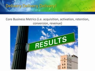 Delivery Delivery Delivery!

Core Business Metrics (i.e. acquisition, activation, retention,
                  conversion, revenue)
 