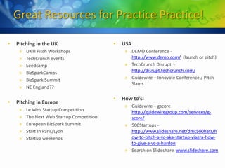Great Resources for Practice Practice!

•   Pitching in the UK                      •   USA
     »   UKTI Pitch Workshops                    » DEMO Conference -
     »   TechCrunch events                         http://www.demo.com/ (launch or pitch)
     »   Seedcamp                                » TechCrunch Disrupt -
     »   BizSparkCamps                             http://disrupt.techcrunch.com/
     »   BizSpark Summit                         » Guidewire – Innovate Conference / Pitch
                                                   Slams
     »   NE England??

                                            •   How to’s:
•   Pitching in Europe
                                                 » Guidewire – gscore
     »   Le Web Startup Competition                http://guidewiregroup.com/services/g-
     »   The Next Web Startup Competition          score/
     »   European BizSpark Summit                » 500Startups -
     »   Start In Paris/Lyon                       http://www.slideshare.net/dmc500hats/h
     »   Startup weekends                          ow-to-pitch-a-vc-aka-startup-viagra-how-
                                                   to-give-a-vc-a-hardon
                                                 » Search on Slideshare www.slideshare.com
 