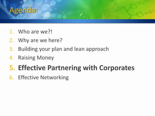 Agenda:

1.   Who are we?!
2.   Why are we here?
3.   Building your plan and lean approach
4.   Raising Money
5. Effective Partnering with Corporates
6. Effective Networking
 