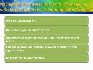 Navigating the mysterious world of engaging
with large corporates “Swimming with Whales”

  Who do you approach?

  Understand your needs from them

  Understand that contact person's internal objectives and
  needs
  Find the appropriate balance between persistence and
  aggressivenes

  Be prepared for your meeting.
 