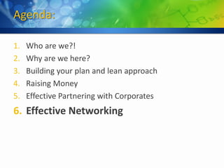Agenda:

1.   Who are we?!
2.   Why are we here?
3.   Building your plan and lean approach
4.   Raising Money
5.   Effective Partnering with Corporates
6. Effective Networking
 