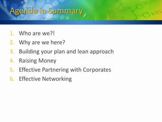 Agenda in Summary

1.   Who are we?!
2.   Why are we here?
3.   Building your plan and lean approach
4.   Raising Money
5.   Effective Partnering with Corporates
6.   Effective Networking
 