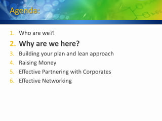 Agenda:

1. Who are we?!
2. Why are we here?
3.   Building your plan and lean approach
4.   Raising Money
5.   Effective Partnering with Corporates
6.   Effective Networking
 