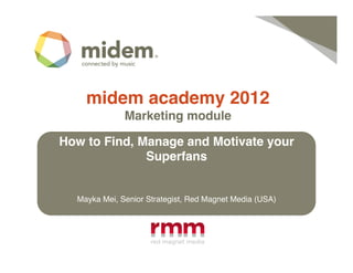 midem academy 2012!
              Marketing module !

How to Find, Manage and Motivate your
              Superfans!


  Mayka Mei, Senior Strategist, Red Magnet Media (USA)!
 