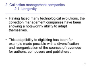 2. Collection management companies 2.1. Longevity _______________________________________________  Having faced many technological evolutions, the collection management companies have been showing a noteworthy ability to adapt themselves. This adaptibility to digitizing has been for example made possible with a diversification and reorganisation of the sources of revenues for authors, composers and publishers . 