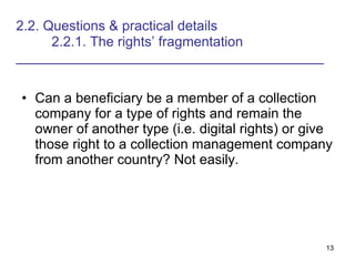 2.2. Questions & practical details   2.2.1. The rights’ fragmentation ________________________________________ Can a beneficiary be a member of a collection company for a type of rights and remain the owner of another type (i.e. digital rights) or give those right to a collection management company from another country? Not easily. 