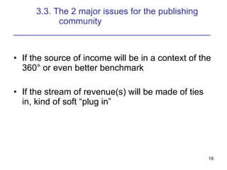 3.3. The 2 major issues for the publishing  community ________________________________________ If the source of income will be in a context of the 360° or even better benchmark If the stream of revenue(s) will be made of ties in, kind of soft “plug in” 