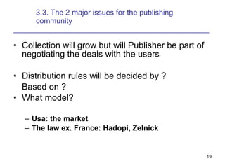 3.3. The 2 major issues for the publishing  community _______________________________________________ Collection will grow but will Publisher be part of negotiating the deals with the users Distribution rules will be decided by ?  Based on ? What model? Usa: the market The law ex. France: Hadopi, Zelnick  