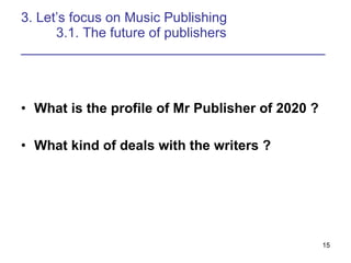 3. Lets focus on Music Publishing 3.1. The future of publishers ________________________________________ What is the profile of Mr Publisher of 2020 ? What kind of deals with the writers ? 