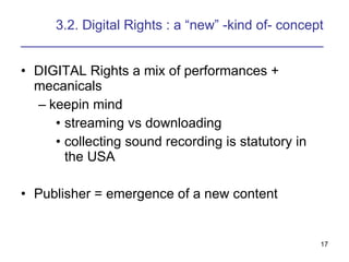 3.2. Digital Rights : a new -kind of- concept ________________________________________ DIGITAL Rights a mix of performances + mecanicals keepin mind streaming vs downloading collecting sound recording is statutory in the USA Publisher = emergence of a new content 