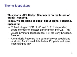 Theme & speakers ___________________________________________ This years IAEL Midem Seminar is on the future of digital licensing. Today, we are going to speak about digital licensing. Speakers: Roland Kluger: CEO of KP and SLF. Independent board member of Master Barter and in the U.S. TMV Louise Ernmark: legal counsel IPR for Sony Ericsson, Sweden Anne-Marie Pecoraro is a partner lawyer specialized in Music, Audiovisual, Intellectual Property and New Technologies law 