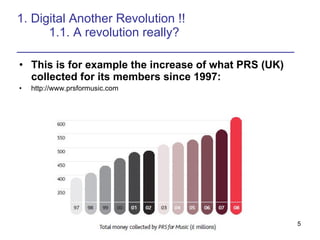 1. Digital Another Revolution !! 1.1. A revolution really? ________________________________________ This is for example the increase of what PRS (UK) collected for its members since 1997: http://www.prsformusic.com 