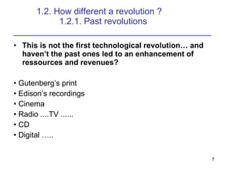 1.2. How different a revolution ? 1.2.1. Past revolutions ________________________________________ This is not the first technological revolution and havent the past ones led to an enhancement of ressources and revenues? ?  Gutenbergs print ?  Edisons recordings ?  Cinema ?  Radio ....TV ...... ?  CD ?  Digital .. 