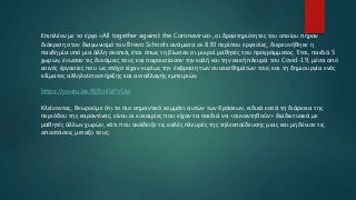 Επιπλέον με το έργο «All together against the Coronavirus», οι δραστηριότητες του οποίου πήραν
διάκριση στον διαγωνισμό του Bravo Schools ανάμεσα σε 830 περίπου εργασίες, διερευνήθηκε η
πανδημία υπό μια άλλη σκοπιά, έτσι όπως τη βίωσαν οι μικροί μαθητές του προγράμματος. Έτσι, παιδιά 5
χωρών, ένωσαν τις δυνάμεις τους και παρουσίασαν την καλή και την κακή πλευρά του Covid-19, μέσα από
κοινές έργασίες που ως στόχο είχαν κυρίως την έκφραση των συναισθημάτων τους και τη δημιουργία ενός
κλίματος αλληλοϋποστήριξης και ανταλλαγής εμπειριών.
https://youtu.be/RjPcnlbPVUw
Κλείνοντας, θεωρούμε ότι το πιο σημαντικό κομμάτι αυτών των δράσεων, ειδικά κατά τη διάρκεια της
περιόδου της καραντίνας, είναι οι ευκαιρίες που είχαν τα παιδιά να «συναντηθούν» διαδικτυακά με
μαθητές άλλων χωρών, κάτι που ανάδειξε τις καλές πλευρές της τηλεκπαίδευσης μιας και μηδένισε τις
αποστάσεις μεταξύ τους.
 