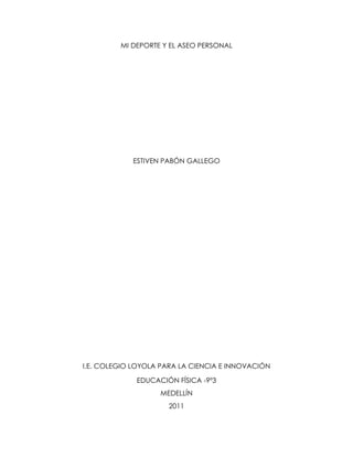 MI DEPORTE Y EL ASEO PERSONAL




            ESTIVEN PABÓN GALLEGO




I.E. COLEGIO LOYOLA PARA LA CIENCIA E INNOVACIÓN

             EDUCACIÓN FÍSICA -9º3
                   MEDELLÍN
                      2011
 