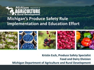 Michigan’s Produce Safety Rule
Implementation and Education Effort
Kristin Esch, Produce Safety Specialist
Food and Dairy Division
Michigan Department of Agriculture and Rural Development
 