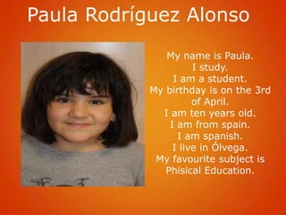 Paula Rodríguez Alonso
               My name is Paula.
                      I study.
                 I am a student.
            My birthday is on the 3rd
                      of April.
              I am ten years old.
                I am from spain.
                  I am spanish.
                 I live in Ólvega.
             My favourite subject is
               Phisical Education.
 