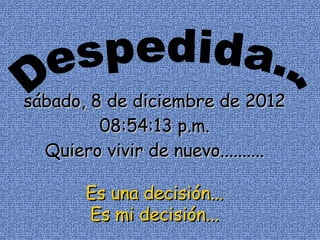 sábado, 8 de diciembre de 2012
         08:54:13 p.m.
  Quiero vivir de nuevo..........

       Es una decisión...
       Es mi decisión...
 