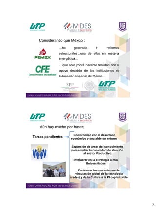 7
…ha generado 11 reformas
estructurales…una de ellas en materia
energética…
…que solo podrá hacerse realidad con el
apoyo decidido de las Instituciones de
Educación Superior de México…
Considerando que México :
Expansión de áreas del conocimiento
para ampliar la capacidad de atención
al sector Productivo
Fortalecer los mecanismos de
vinculación global de la tecnología
(redes) y de la Cultura a la PI capitalizable
Involucrar en la estrategia a mas
Universidades
Compromiso con el desarrollo
económico y social de su entorno
Aún hay mucho por hacer:
Tareas pendientes
 