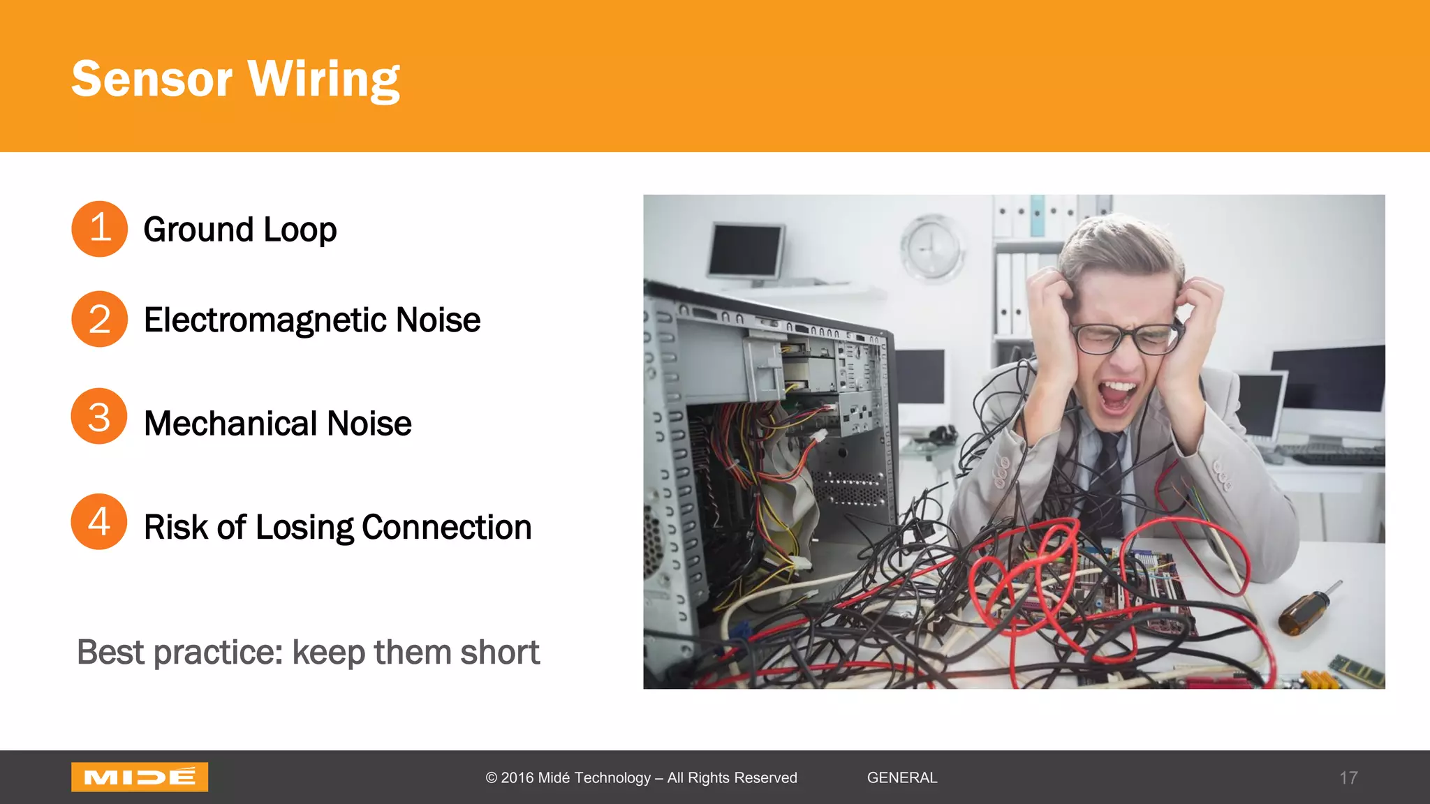 Sensor Wiring
17© 2016 Midé Technology – All Rights Reserved GENERAL
Ground Loop
Electromagnetic Noise
Mechanical Noise
Risk of Losing Connection
1
2
3
4
Best practice: keep them short
 
