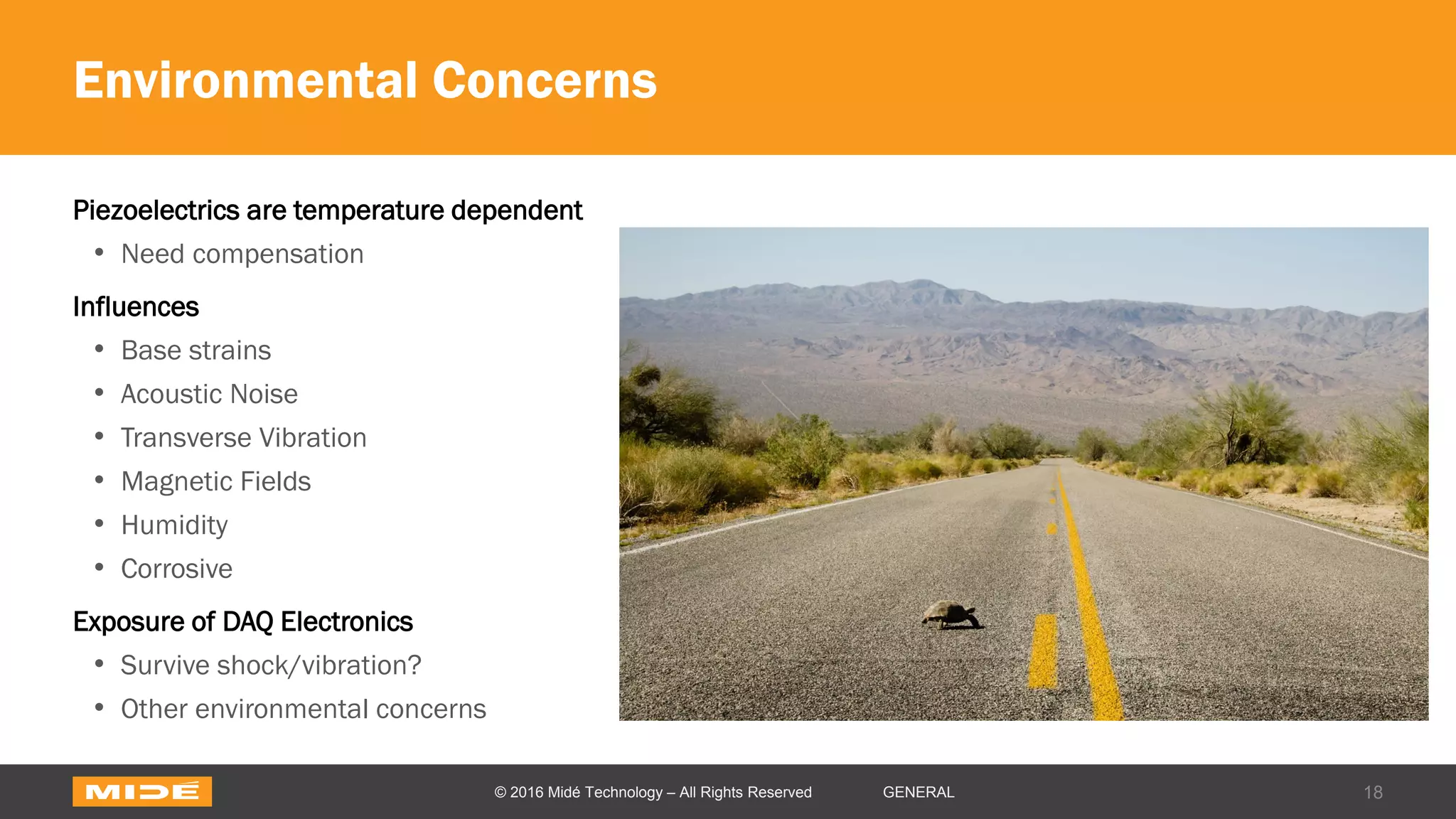 Environmental Concerns
Piezoelectrics are temperature dependent
• Need compensation
Influences
• Base strains
• Acoustic Noise
• Transverse Vibration
• Magnetic Fields
• Humidity
• Corrosive
Exposure of DAQ Electronics
• Survive shock/vibration?
• Other environmental concerns
18© 2016 Midé Technology – All Rights Reserved GENERAL
 