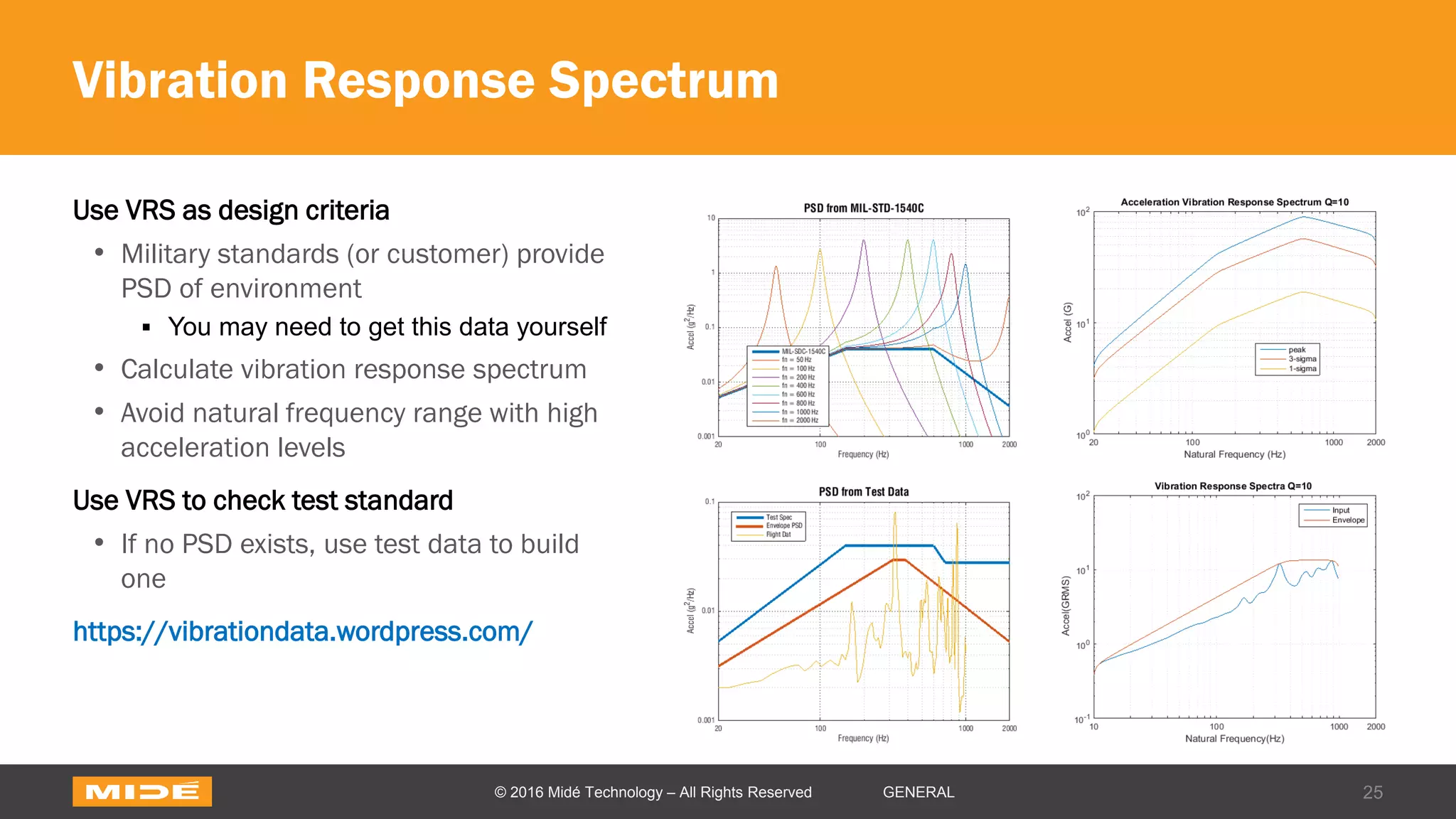 Vibration Response Spectrum
Use VRS as design criteria
• Military standards (or customer) provide
PSD of environment
 You may need to get this data yourself
• Calculate vibration response spectrum
• Avoid natural frequency range with high
acceleration levels
Use VRS to check test standard
• If no PSD exists, use test data to build
one
https://vibrationdata.wordpress.com/
25© 2016 Midé Technology – All Rights Reserved GENERAL
 
