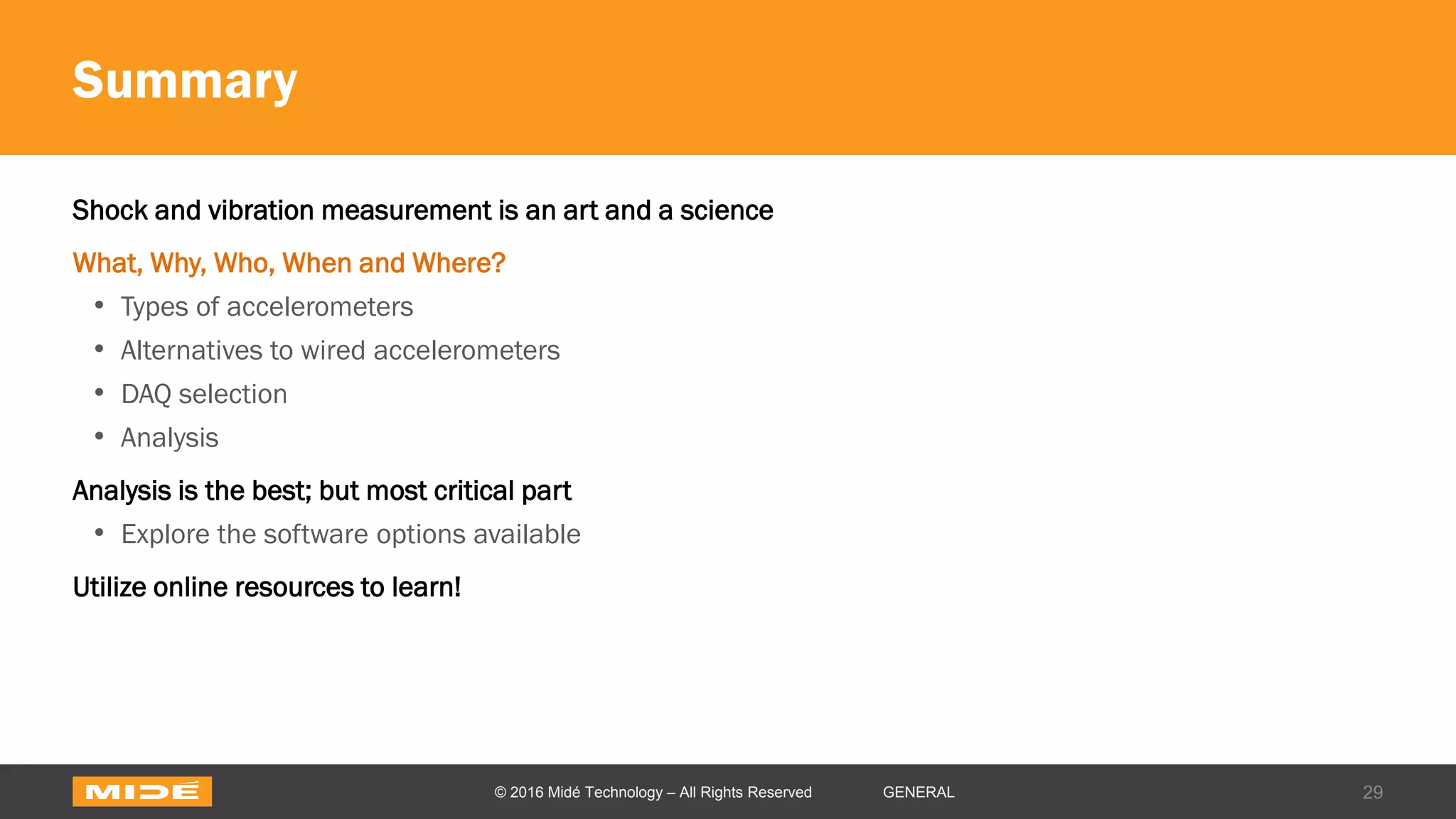 Summary
Shock and vibration measurement is an art and a science
What, Why, Who, When and Where?
• Types of accelerometers
• Alternatives to wired accelerometers
• DAQ selection
• Analysis
Analysis is the best; but most critical part
• Explore the software options available
Utilize online resources to learn!
29© 2016 Midé Technology – All Rights Reserved GENERAL
 