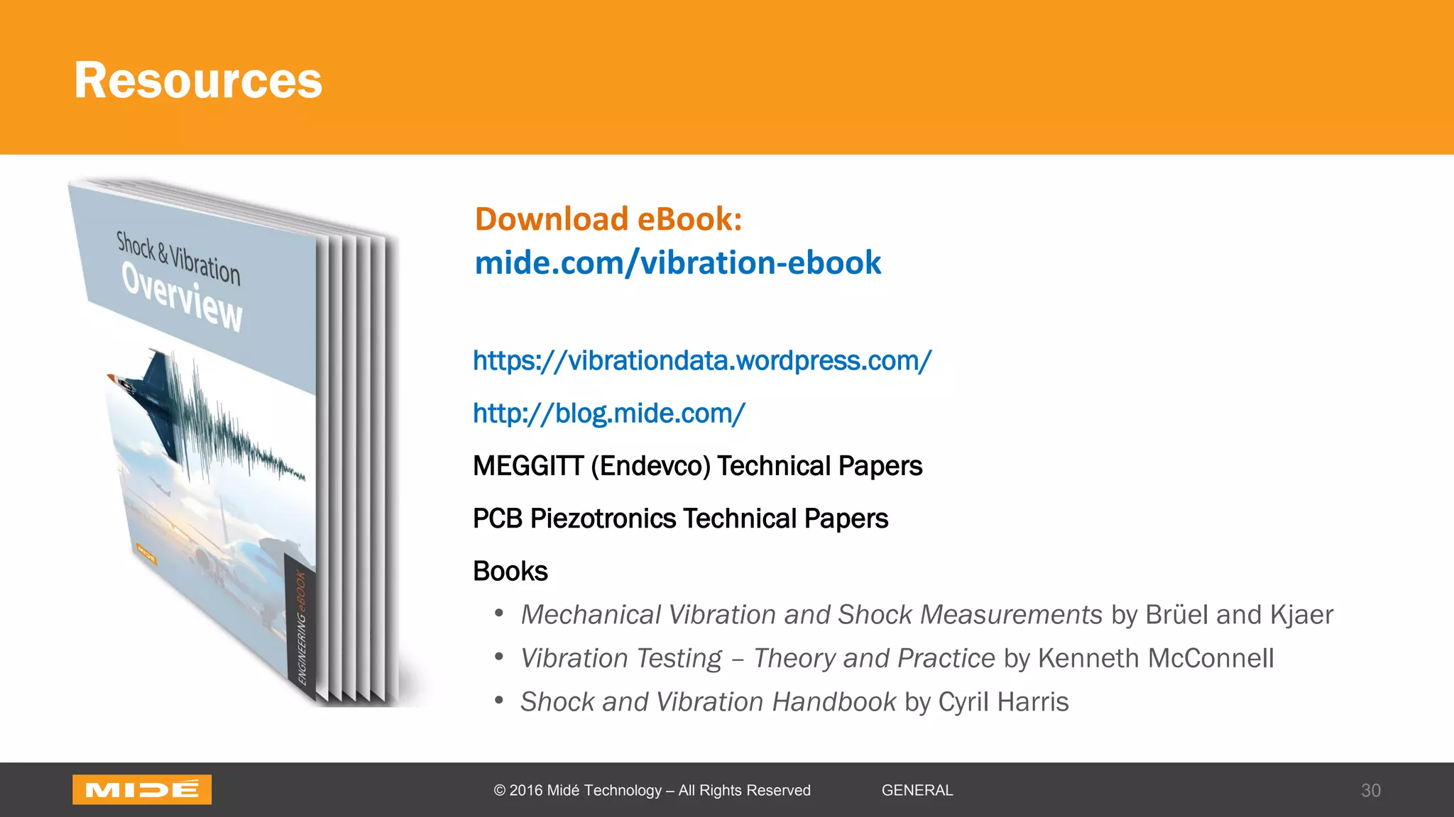 Resources
https://vibrationdata.wordpress.com/
http://blog.mide.com/
MEGGITT (Endevco) Technical Papers
PCB Piezotronics Technical Papers
Books
• Mechanical Vibration and Shock Measurements by Brüel and Kjaer
• Vibration Testing – Theory and Practice by Kenneth McConnell
• Shock and Vibration Handbook by Cyril Harris
30© 2016 Midé Technology – All Rights Reserved GENERAL
Download eBook:
mide.com/vibration-ebook
 
